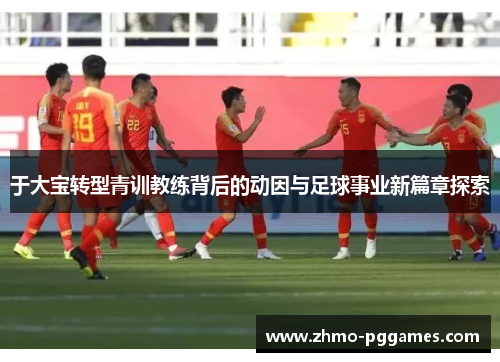 于大宝转型青训教练背后的动因与足球事业新篇章探索