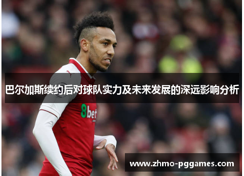 巴尔加斯续约后对球队实力及未来发展的深远影响分析