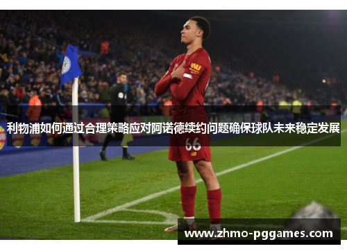 利物浦如何通过合理策略应对阿诺德续约问题确保球队未来稳定发展