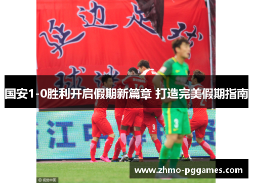 国安1-0胜利开启假期新篇章 打造完美假期指南