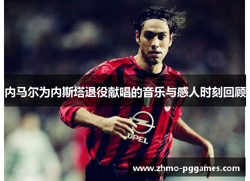 内马尔为内斯塔退役献唱的音乐与感人时刻回顾