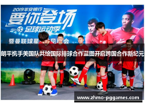 朗平携手美国队共绘国际排球合作蓝图开启跨国合作新纪元