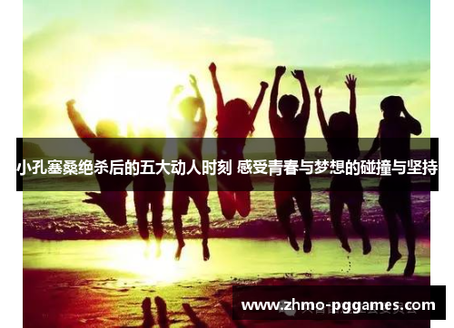 小孔塞桑绝杀后的五大动人时刻 感受青春与梦想的碰撞与坚持