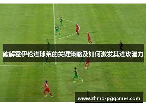 破解霍伊伦进球荒的关键策略及如何激发其进攻潜力