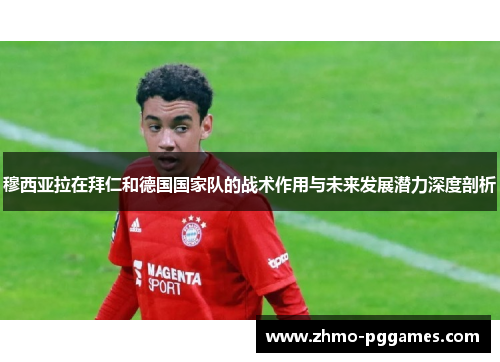 穆西亚拉在拜仁和德国国家队的战术作用与未来发展潜力深度剖析