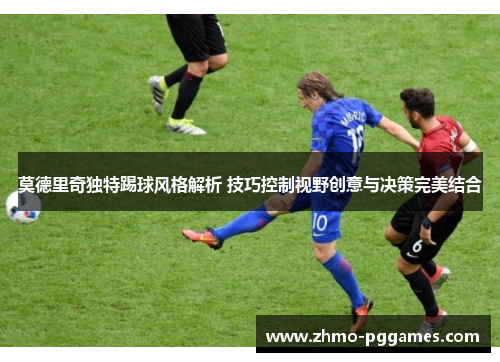 莫德里奇独特踢球风格解析 技巧控制视野创意与决策完美结合