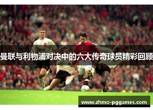 曼联与利物浦对决中的六大传奇球员精彩回顾