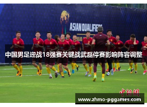 中国男足迎战18强赛关键战武磊停赛影响阵容调整