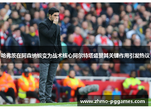 哈弗茨在阿森纳蜕变为战术核心阿尔特塔盛赞其关键作用引发热议