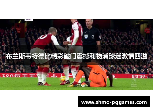 布兰斯韦特德比精彩破门震撼利物浦球迷激情四溢