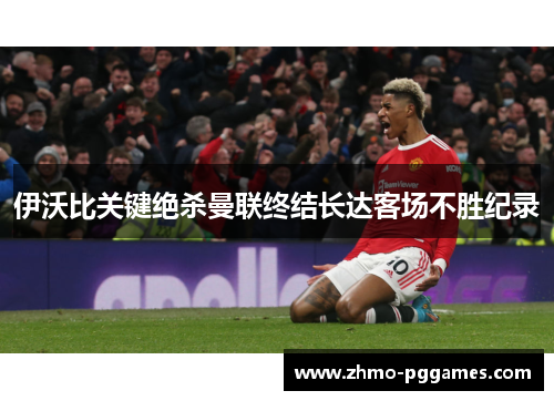 伊沃比关键绝杀曼联终结长达客场不胜纪录 伊沃比关键绝杀曼联终结长达客场不胜纪录