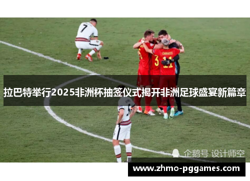 拉巴特举行2025非洲杯抽签仪式揭开非洲足球盛宴新篇章 拉巴特举行2025非洲杯抽签仪式揭开非洲足球盛宴新篇章